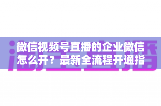微信视频号直播的企业微信怎么开？最新全流程开通指南与私域运营实战技巧