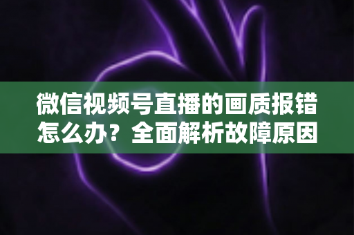 微信视频号直播的画质报错怎么办？全面解析故障原因与高效解决方案