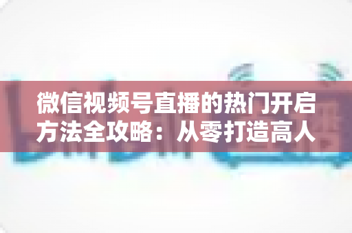 微信视频号直播的热门开启方法全攻略:从零打造高人气直播间的实战指南 微信视频号直播的热门开启方法全攻略:从零打造高人气直播间的实战指南
