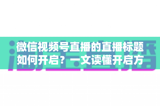 微信视频号直播的直播标题如何开启?一文读懂开启方法与标题优化全攻略 微信视频号直播的直播标题如何开启?一文读懂开启方法与标题优化全攻略