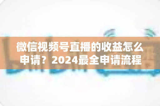 微信视频号直播的收益怎么申请？2024最全申请流程与变现攻略一文看懂