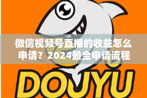 微信视频号直播的收益怎么申请？2024最全申请流程与变现攻略一文看懂