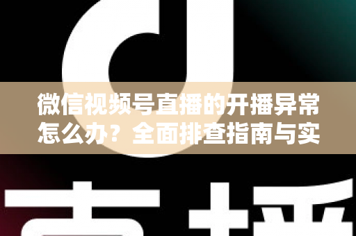 微信视频号直播的开播异常怎么办？全面排查指南与实用解决方案助您快速恢复直播