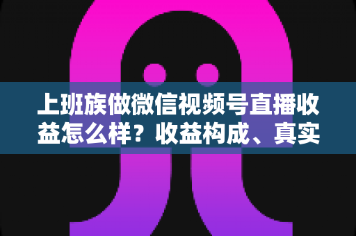 上班族做微信视频号直播收益怎么样?收益构成、真实水平与下班后实操路径全面解析 上班族做微信视频号直播收益怎么样?收益构成、真实水平与下班后实操路径全面解析