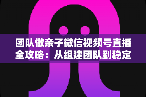 团队做亲子微信视频号直播全攻略：从组建团队到稳定变现的实战打法