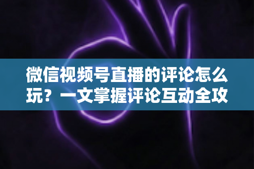 微信视频号直播的评论怎么玩？一文掌握评论互动全攻略与运营实战技巧