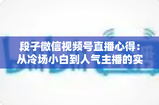 段子微信视频号直播心得：从冷场小白到人气主播的实战进阶指南