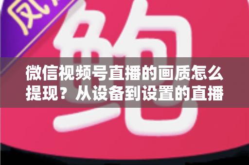 微信视频号直播的画质怎么提现?从设备到设置的直播画质全面优化实操指南 微信视频号直播的画质怎么提现?从设备到设置的直播画质全面优化实操指南