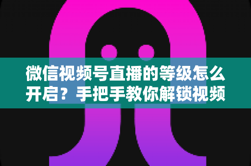 微信视频号直播的等级怎么开启?手把手教你解锁视频号直播等级功能与运营攻略 微信视频号直播的等级怎么开启?手把手教你解锁视频号直播等级功能与运营攻略
