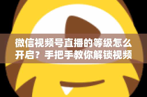 微信视频号直播的等级怎么开启?手把手教你解锁视频号直播等级功能与运营攻略 微信视频号直播的等级怎么开启?手把手教你解锁视频号直播等级功能与运营攻略