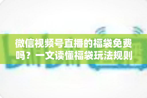 微信视频号直播的福袋免费吗？一文读懂福袋玩法规则、免费参与条件与中奖技巧全攻略