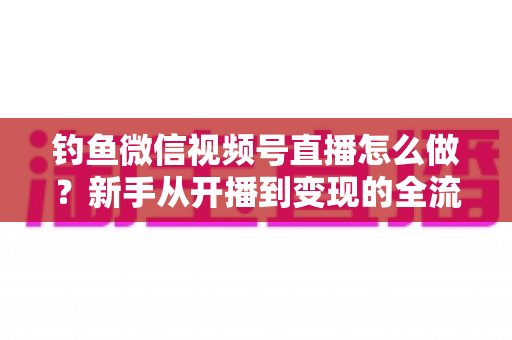 钓鱼微信视频号直播怎么做?新手从开播到变现的全流程实战指南 钓鱼微信视频号直播怎么做?新手从开播到变现的全流程实战指南