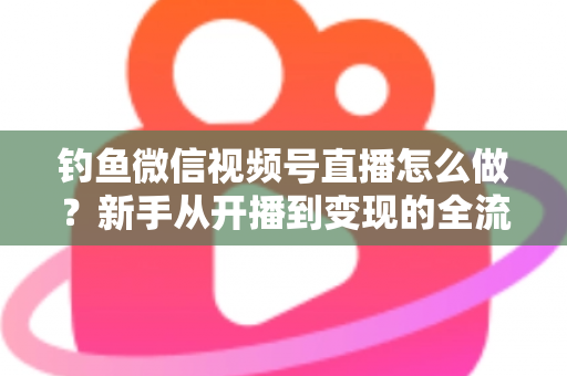 钓鱼微信视频号直播怎么做？新手从开播到变现的全流程实战指南
