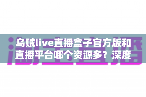 乌贼live直播盒子官方版和直播平台哪个资源多？深度对比分析与选择指南