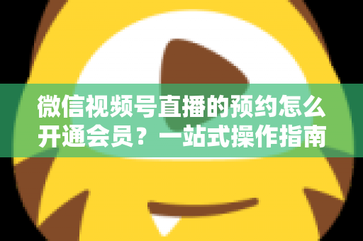 微信视频号直播的预约怎么开通会员？一站式操作指南与变现攻略全解析