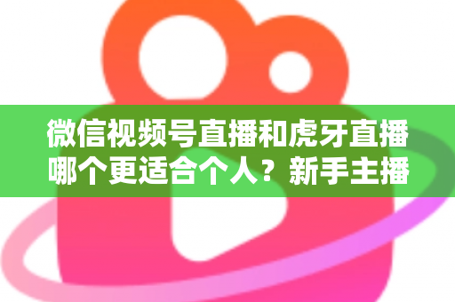 微信视频号直播和虎牙直播哪个更适合个人？新手主播深度对比解析