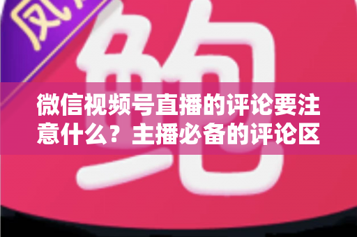 微信视频号直播的评论要注意什么?主播必备的评论区合规与运营全攻略 微信视频号直播的评论要注意什么?主播必备的评论区合规与运营全攻略