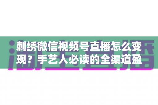 刺绣微信视频号直播怎么变现?手艺人必读的全渠道盈利指南 刺绣微信视频号直播怎么变现?手艺人必读的全渠道盈利指南