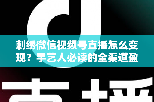 刺绣微信视频号直播怎么变现？手艺人必读的全渠道盈利指南