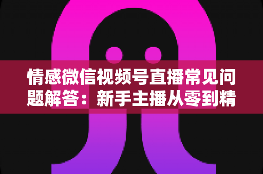 情感微信视频号直播常见问题解答:新手主播从零到精通的实战避坑指南 情感微信视频号直播常见问题解答:新手主播从零到精通的实战避坑指南