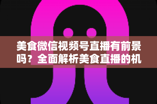 美食微信视频号直播有前景吗?全面解析美食直播的机遇、玩法与变现路径 美食微信视频号直播有前景吗?全面解析美食直播的机遇、玩法与变现路径