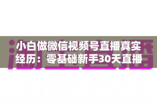 小白做微信视频号直播真实经历：零基础新手30天直播避坑与成长全记录