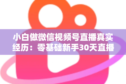 小白做微信视频号直播真实经历：零基础新手30天直播避坑与成长全记录