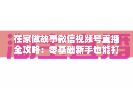 在家做故事微信视频号直播全攻略：零基础新手也能打造高人气居家故事直播间