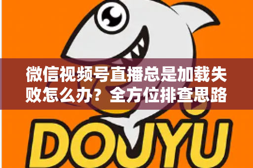 微信视频号直播总是加载失败怎么办?全方位排查思路与实用解决方案 微信视频号直播总是加载失败怎么办?全方位排查思路与实用解决方案