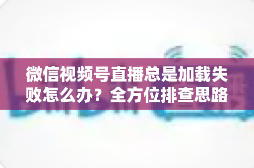 微信视频号直播总是加载失败怎么办?全方位排查思路与实用解决方案 微信视频号直播总是加载失败怎么办?全方位排查思路与实用解决方案