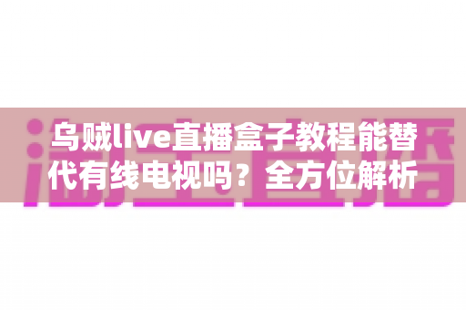 乌贼live直播盒子教程能替代有线电视吗？全方位解析直播盒子与有线电视的选择指南