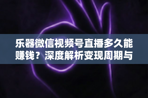 乐器微信视频号直播多久能赚钱？深度解析变现周期与快速盈利全攻略