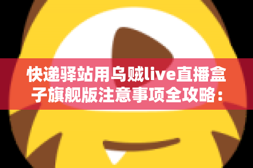 快递驿站用乌贼live直播盒子旗舰版注意事项全攻略：站长必看的合规直播与避坑实用指南