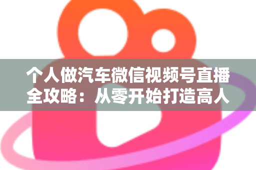 个人做汽车微信视频号直播全攻略:从零开始打造高人气汽车直播账号的实战指南 个人做汽车微信视频号直播全攻略:从零开始打造高人气汽车直播账号的实战指南