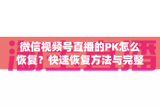 微信视频号直播的PK怎么恢复？快速恢复方法与完整避坑指南全解析