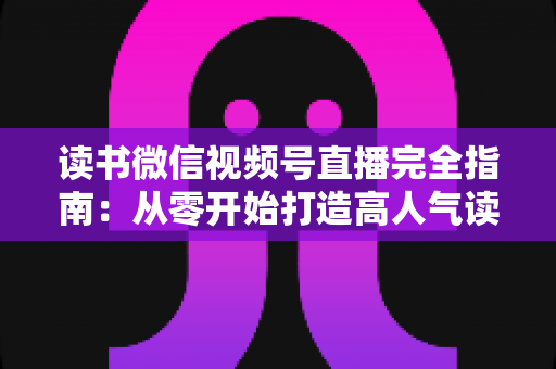 读书微信视频号直播完全指南:从零开始打造高人气读书直播间的实战宝典 读书微信视频号直播完全指南:从零开始打造高人气读书直播间的实战宝典