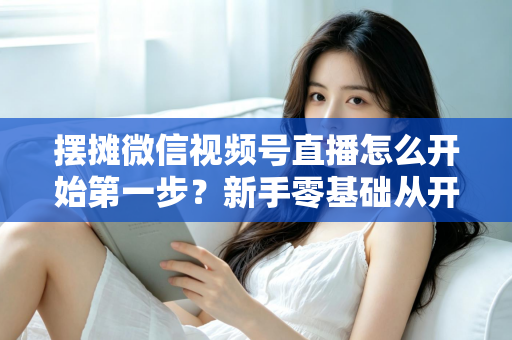 摆摊微信视频号直播怎么开始第一步?新手零基础从开通到开播的完整实战指南 摆摊微信视频号直播怎么开始第一步?新手零基础从开通到开播的完整实战指南