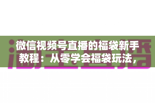 微信视频号直播的福袋新手教程：从零学会福袋玩法，让直播间人气与互动快速起飞