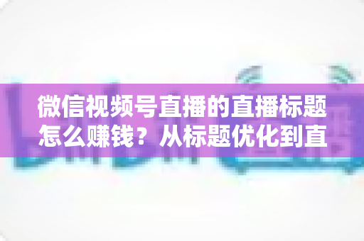 微信视频号直播的直播标题怎么赚钱？从标题优化到直播变现的完整实战指南