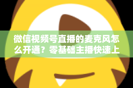 微信视频号直播的麦克风怎么开通？零基础主播快速上手指南与避坑技巧