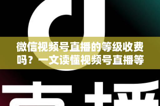 微信视频号直播的等级收费吗？一文读懂视频号直播等级制度与费用真相