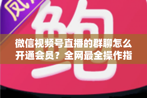 微信视频号直播的群聊怎么开通会员？全网最全操作指南与运营攻略