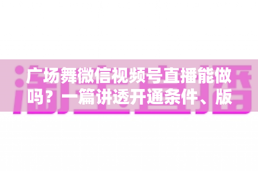 广场舞微信视频号直播能做吗？一篇讲透开通条件、版权风险与变现玩法的保姆级指南