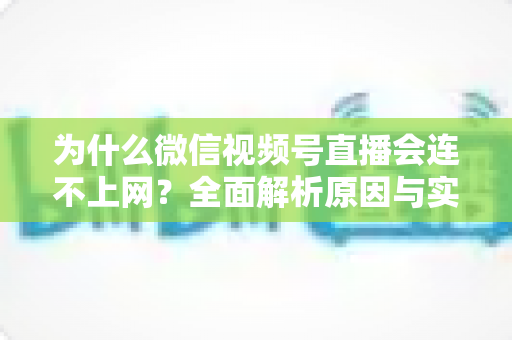 为什么微信视频号直播会连不上网?全面解析原因与实用解决方案指南 为什么微信视频号直播会连不上网?全面解析原因与实用解决方案指南