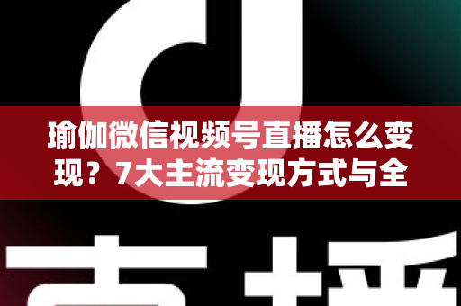 瑜伽微信视频号直播怎么变现?7大主流变现方式与全流程实操技巧全解析 瑜伽微信视频号直播怎么变现?7大主流变现方式与全流程实操技巧全解析