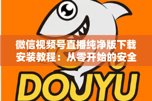 微信视频号直播纯净版下载安装教程：从零开始的安全安装与使用全指南