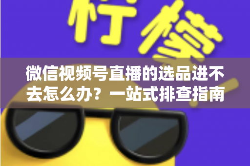 微信视频号直播的选品进不去怎么办？一站式排查指南与实用解决方案全解析