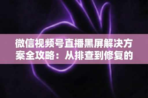 微信视频号直播黑屏解决方案全攻略:从排查到修复的完整实用指南 微信视频号直播黑屏解决方案全攻略:从排查到修复的完整实用指南