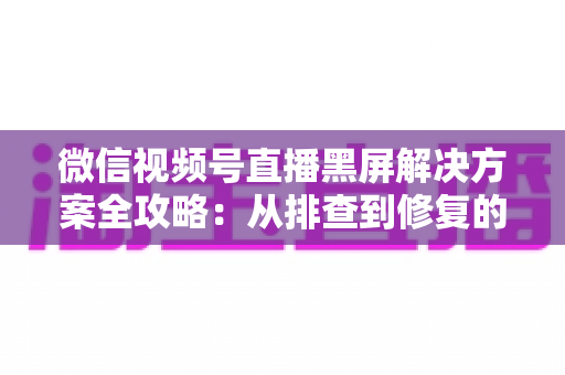 微信视频号直播黑屏解决方案全攻略:从排查到修复的完整实用指南 微信视频号直播黑屏解决方案全攻略:从排查到修复的完整实用指南