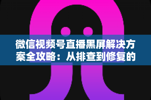 微信视频号直播黑屏解决方案全攻略:从排查到修复的完整实用指南 微信视频号直播黑屏解决方案全攻略:从排查到修复的完整实用指南